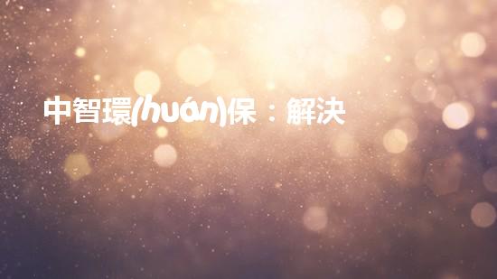 中智環(huán)保：解決污染問(wèn)題，構(gòu)建美好家園！